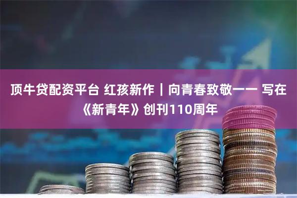 顶牛贷配资平台 红孩新作｜向青春致敬一一 写在《新青年》创刊110周年