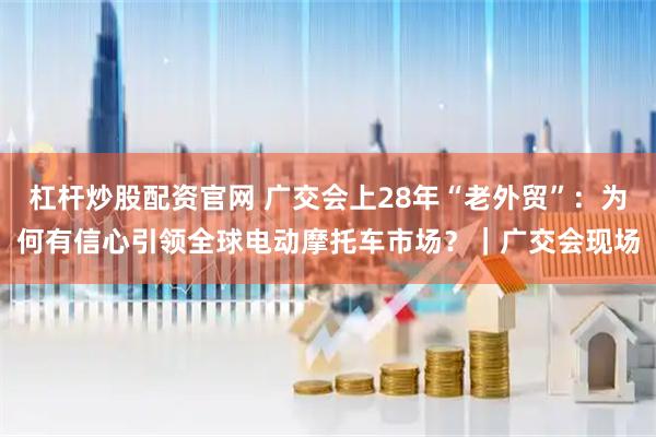 杠杆炒股配资官网 广交会上28年“老外贸”：为何有信心引领全球电动摩托车市场？｜广交会现场