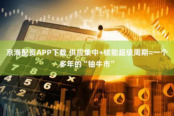 京海配资APP下载 供应集中+核能超级周期=一个多年的“铀牛市”