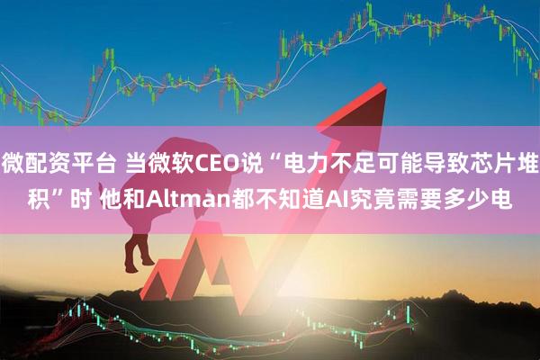 微配资平台 当微软CEO说“电力不足可能导致芯片堆积”时 他和Altman都不知道AI究竟需要多少电
