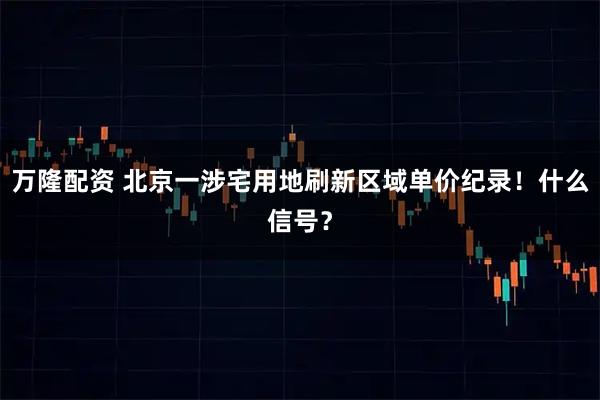 万隆配资 北京一涉宅用地刷新区域单价纪录！什么信号？
