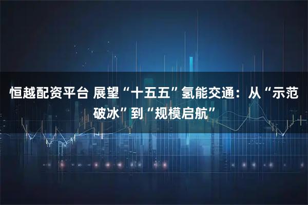 恒越配资平台 展望“十五五”氢能交通：从“示范破冰”到“规模启航”