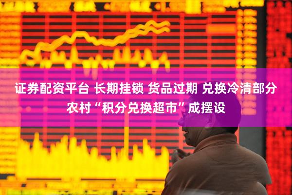 证券配资平台 长期挂锁 货品过期 兑换冷清部分农村“积分兑换超市”成摆设