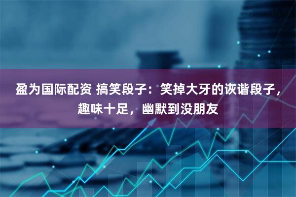 盈为国际配资 搞笑段子：笑掉大牙的诙谐段子，趣味十足，幽默到没朋友