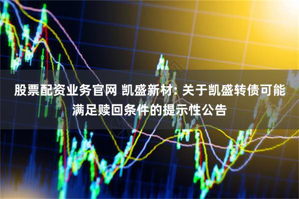 股票配资业务官网 凯盛新材: 关于凯盛转债可能满足赎回条件的提示性公告