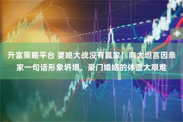 升富策略平台 婆媳大战没有赢家！向太坦言因亲家一句话形象坍塌，豪门婚姻的体面太艰难