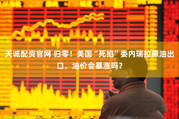 天诚配资官网 归零！美国“死掐”委内瑞拉原油出口，油价会暴涨吗？