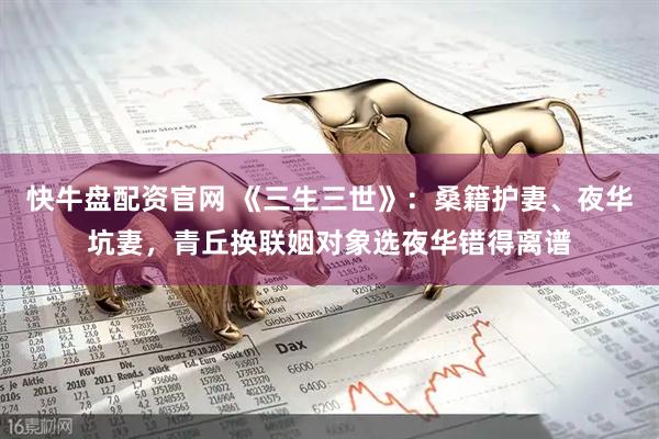快牛盘配资官网 《三生三世》：桑籍护妻、夜华坑妻，青丘换联姻对象选夜华错得离谱