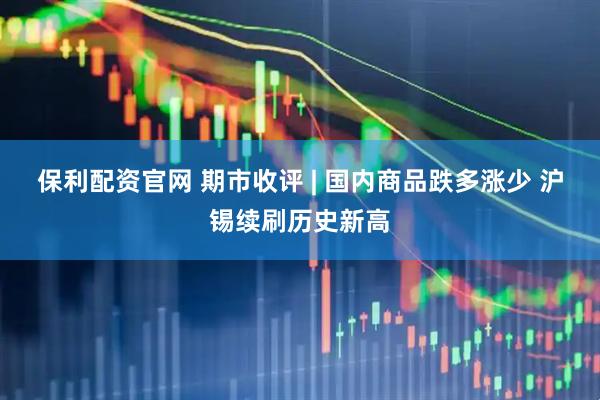 保利配资官网 期市收评 | 国内商品跌多涨少 沪锡续刷历史新高