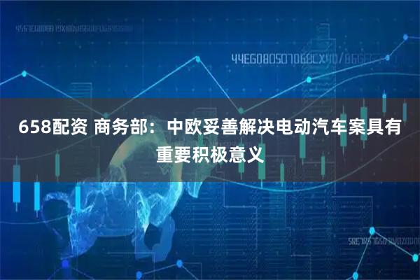 658配资 商务部：中欧妥善解决电动汽车案具有重要积极意义