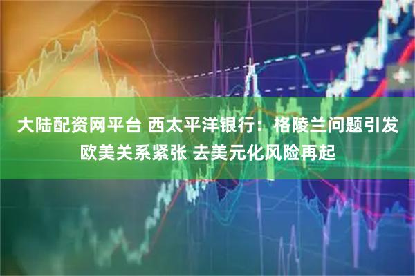 大陆配资网平台 西太平洋银行：格陵兰问题引发欧美关系紧张 去美元化风险再起