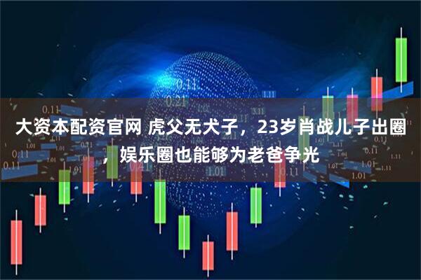 大资本配资官网 虎父无犬子，23岁肖战儿子出圈，娱乐圈也能够为老爸争光