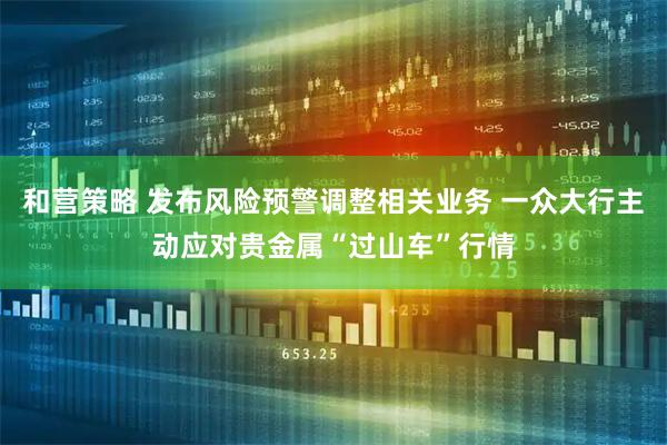 和营策略 发布风险预警调整相关业务 一众大行主动应对贵金属“过山车”行情
