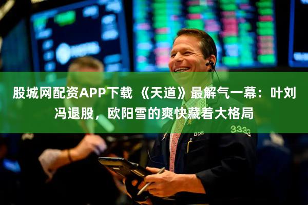 股城网配资APP下载 《天道》最解气一幕：叶刘冯退股，欧阳雪的爽快藏着大格局
