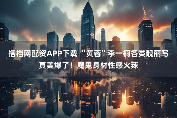 搭档网配资APP下载 “黄蓉”李一桐各类靓丽写真美爆了！魔鬼身材性感火辣