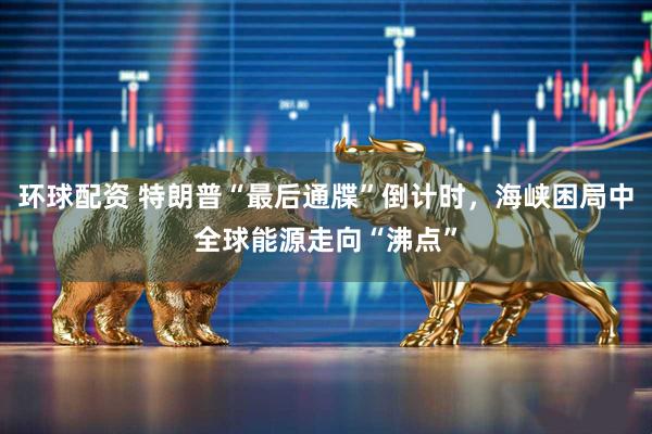 环球配资 特朗普“最后通牒”倒计时，海峡困局中全球能源走向“沸点”