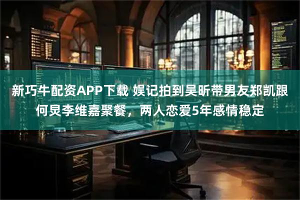 新巧牛配资APP下载 娱记拍到吴昕带男友郑凯跟何炅李维嘉聚餐，两人恋爱5年感情稳定