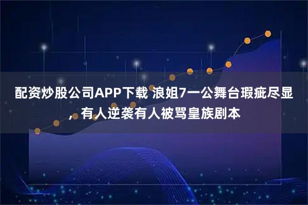 配资炒股公司APP下载 浪姐7一公舞台瑕疵尽显，有人逆袭有人被骂皇族剧本