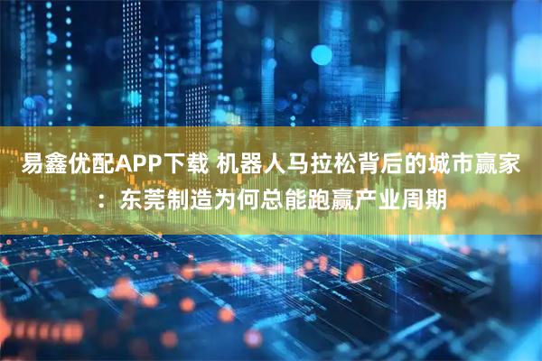 易鑫优配APP下载 机器人马拉松背后的城市赢家：东莞制造为何总能跑赢产业周期