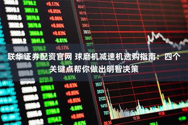 联华证券配资官网 球磨机减速机选购指南：四个关键点帮你做出明智决策